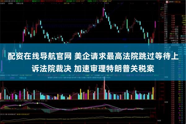 配资在线导航官网 美企请求最高法院跳过等待上诉法院裁决 加速审理特朗普关税案