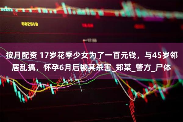 按月配资 17岁花季少女为了一百元钱，与45岁邻居乱搞，怀孕6月后被其杀害_郑某_警方_尸体