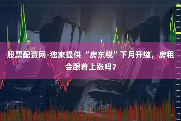 股票配资网-独家提供 “房东税”下月开缴，房租会跟着上涨吗？