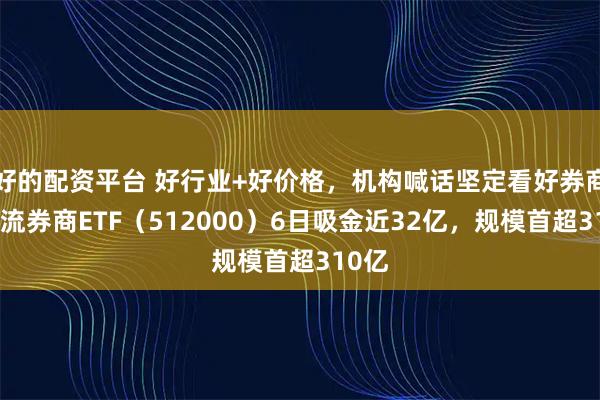 好的配资平台 好行业+好价格，机构喊话坚定看好券商！顶流券商ETF（512000）6日吸金近32亿，规模首超310亿