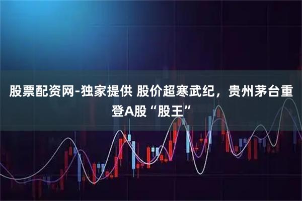 股票配资网-独家提供 股价超寒武纪，贵州茅台重登A股“股王”
