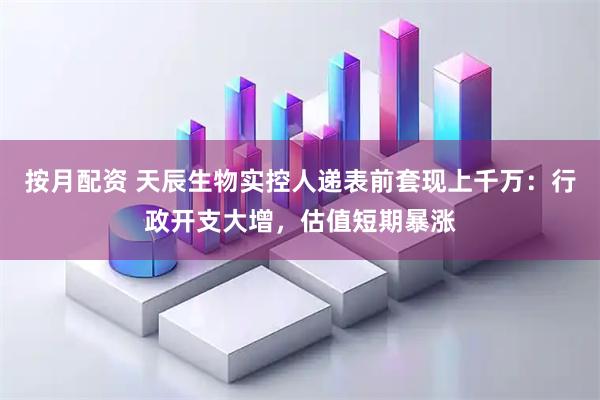 按月配资 天辰生物实控人递表前套现上千万：行政开支大增，估值短期暴涨