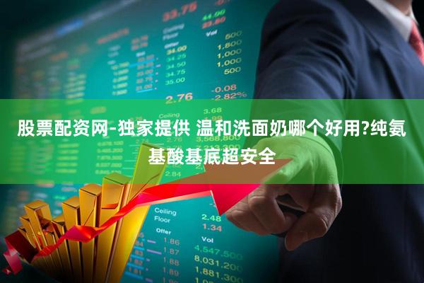 股票配资网-独家提供 温和洗面奶哪个好用?纯氨基酸基底超安全