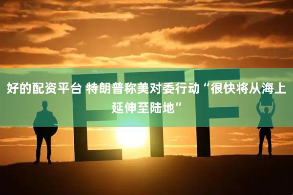 好的配资平台 特朗普称美对委行动“很快将从海上延伸至陆地”