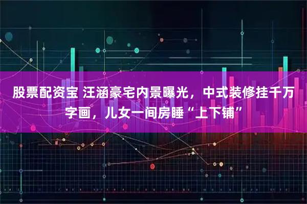 股票配资宝 汪涵豪宅内景曝光，中式装修挂千万字画，儿女一间房睡“上下铺”