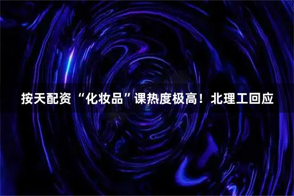 按天配资 “化妆品”课热度极高！北理工回应