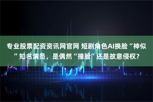 专业股票配资资讯网官网 短剧角色AI换脸“神似”知名演员，是偶然“撞脸”还是故意侵权？